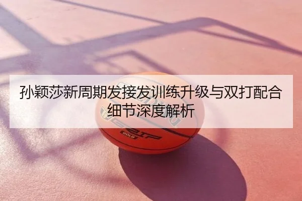 孙颖莎新周期发接发训练升级与双打配合细节深度解析