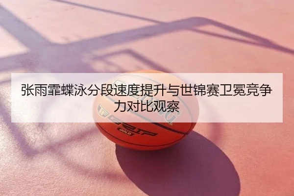 张雨霏蝶泳分段速度提升与世锦赛卫冕竞争力对比观察