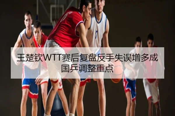 王楚钦WTT赛后复盘反手失误增多成国乒调整重点