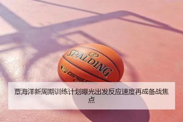 覃海洋新周期训练计划曝光出发反应速度再成备战焦点