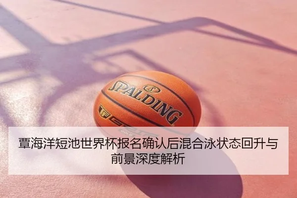 覃海洋短池世界杯报名确认后混合泳状态回升与前景深度解析