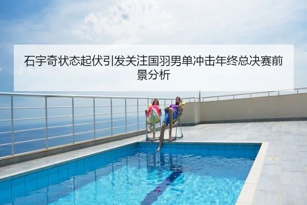 石宇奇状态起伏引发关注国羽男单冲击年终总决赛前景分析